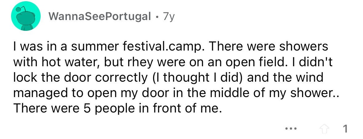 WannaSeePortugal . 7y I was in a summer festival.camp. There were showers with hot water, but rhey were on an open field. I didn't lock the door correctly (I thought I did) and the wind managed to open my door in the middle of my shower.. There were 5 people in front of me. ... 1