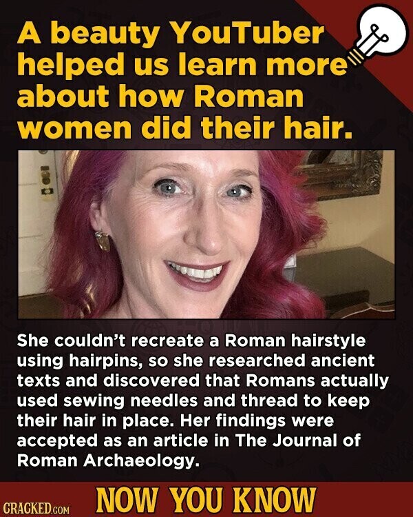 A beauty YouTuber helped us learn more about how Roman women did their hair. She couldn't recreate a Roman hairstyle using hairpins, so she researched ancient texts and discovered that Romans actually used sewing needles and thread to keep their hair in place. Her findings were accepted as an article in The Journal of Roman Archaeology. NOW YOU KNOW CRACKED.COM