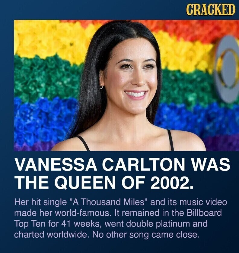 CRACKED VANESSA CARLTON WAS THE QUEEN OF 2002. Her hit single A Thousand Miles and its music video made her world-famous. It remained in the Billboard Top Ten for 41 weeks, went double platinum and charted worldwide. No other song came close.