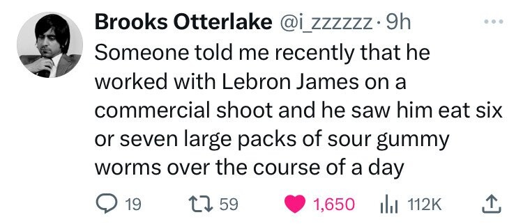 Brooks Otterlake @i_zzzzzz- 9h Someone told me recently that he worked with Lebron James on a commercial shoot and he saw him eat six or seven large packs of sour gummy worms over the course of a day 19 59 1,650 del 112K 