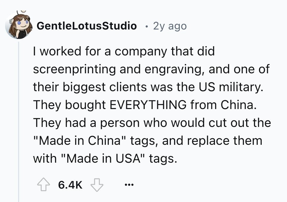 GentleLotusStudio 2y ago I worked for a company that did screenprinting and engraving, and one of their biggest clients was the US military. They bought EVERYTHING from China. They had a person who would cut out the Made in China tags, and replace them with Made in USA tags. 6.4K ...
