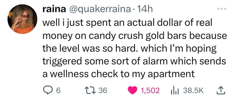 raina @quakerraina. 14h well i just spent an actual dollar of real money on candy crush gold bars because the level was so hard. which I'm hoping triggered some sort of alarm which sends a wellness check to my apartment 6 36 1,502 38.5K