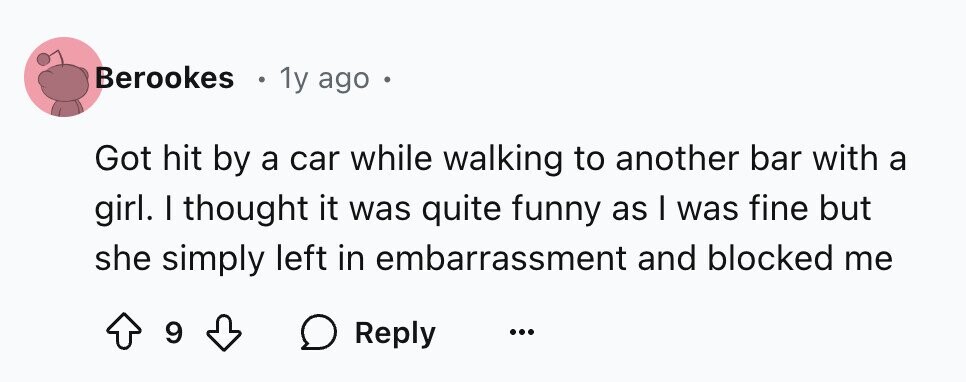 Berookes 1y ago Got hit by a car while walking to another bar with a girl. I thought it was quite funny as I was fine but she simply left in embarrassment and blocked me 9 Reply ...