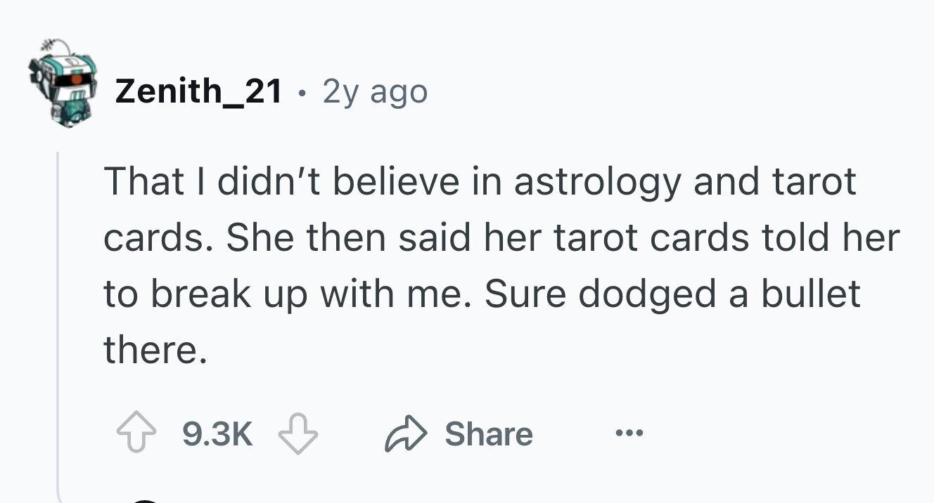 Zenith_21 . . 2y ago That I didn't believe in astrology and tarot cards. She then said her tarot cards told her to break up with me. Sure dodged a bullet there. 9.3K Share ...