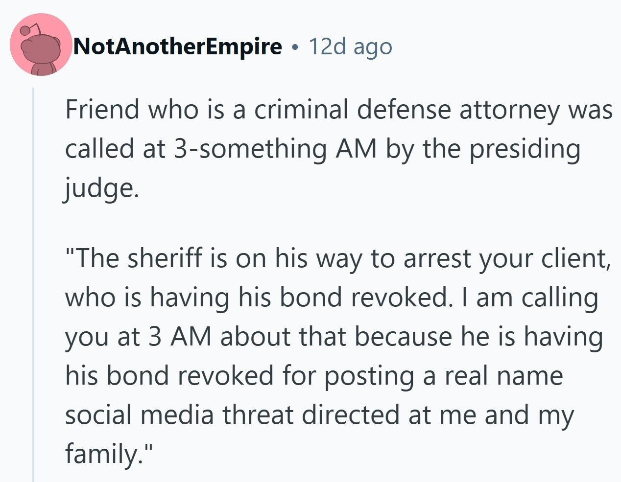 NotAnotherEmpire 12d ago Friend who is a criminal defense attorney was called at 3-something AM by the presiding judge. The sheriff is on his way to arrest your client, who is having his bond revoked. I am calling you at 3 AM about that because he is having his bond revoked for posting a real name social media threat directed at me and my family.