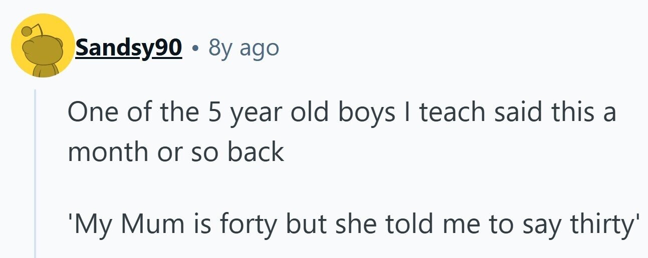Sandsy90 . 8y ago One of the 5 year old boys I teach said this a month or so back 'My Mum is forty but she told me to say thirty' 