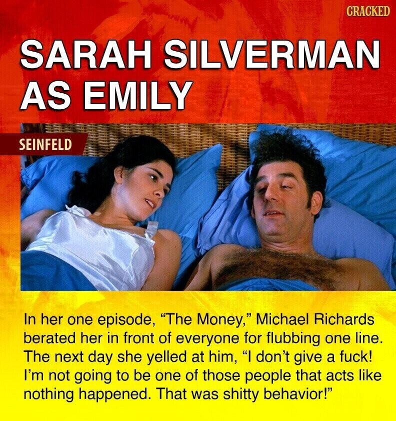 CRACKED SARAH SILVERMAN AS EMILY SEINFELD In her one episode, The Money, Michael Richards berated her in front of everyone for flubbing one line. The next day she yelled at him, I don't give a fuck! I'm not going to be one of those people that acts like nothing happened. That was shitty behavior!