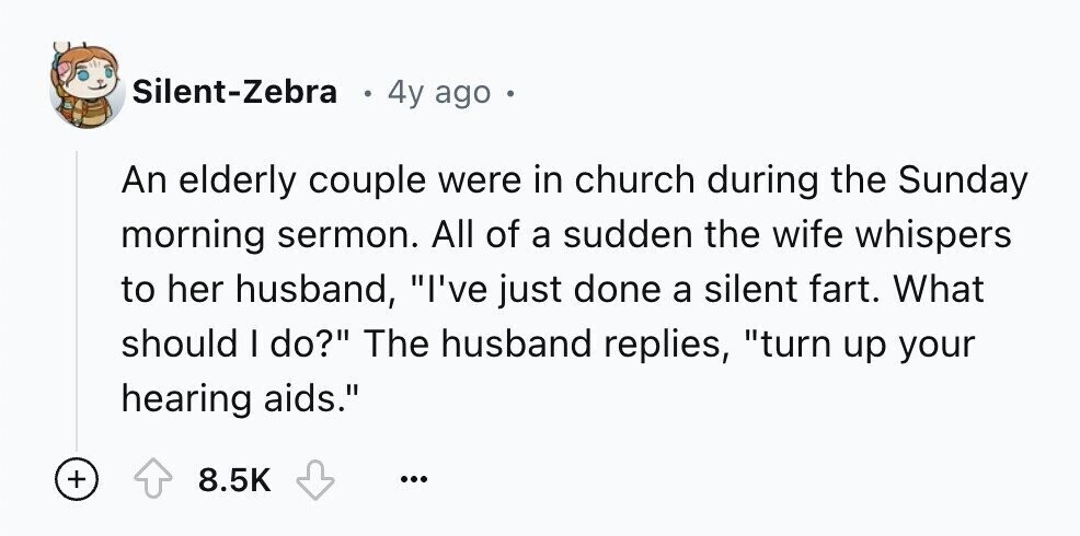 Silent-Zebra 4y ago . An elderly couple were in church during the Sunday morning sermon. All of a sudden the wife whispers to her husband, I've just done a silent fart. What should I do? The husband replies, turn up your hearing aids. + 8.5K ...