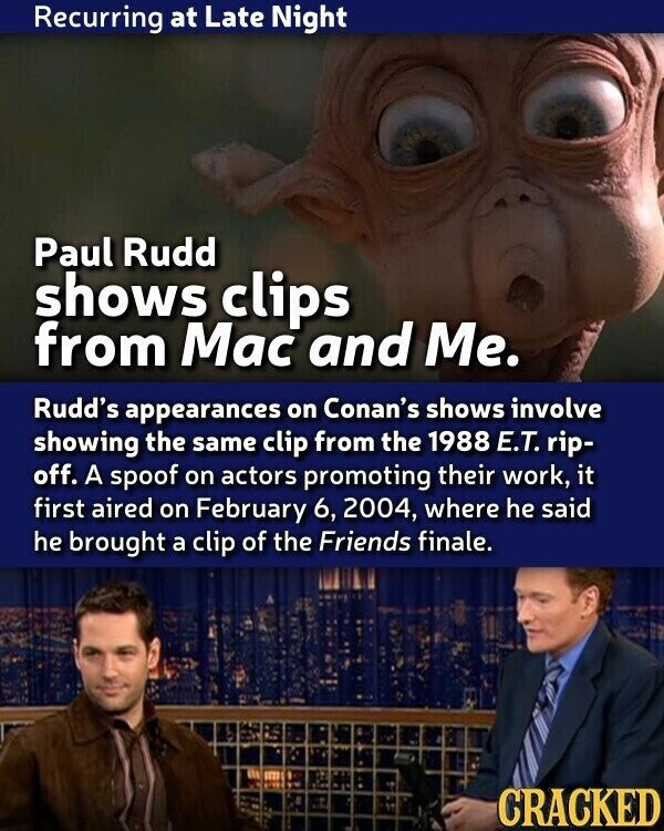 Recurring at Late Night Paul Rudd shows clips from Mac and Me. Rudd's appearances on Conan's shows involve showing the same clip from the 1988 E.T. rip- off. A spoof on actors promoting their work, it first aired on February 6, 2004, where he said he brought a clip of the Friends finale. CRACKED