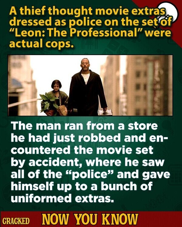 A thief thought movie extras dressed as police on the set of Leon: The Professional were actual cops. The man ran from a store he had just robbed and en- countered the movie set by accident, where he saw all of the police and gave himself up to a bunch of uniformed extras. CRACKED NOW YOU KNOW