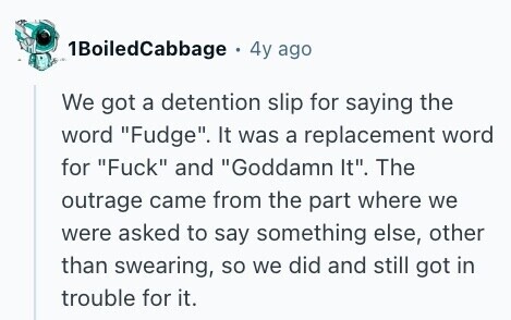 1BoiledCabbage 4y ago We got a detention slip for saying the word Fudge. It was a replacement word for Fuck and Goddamn It. The outrage came from the part where we were asked to say something else, other than swearing, so we did and still got in trouble for it. 