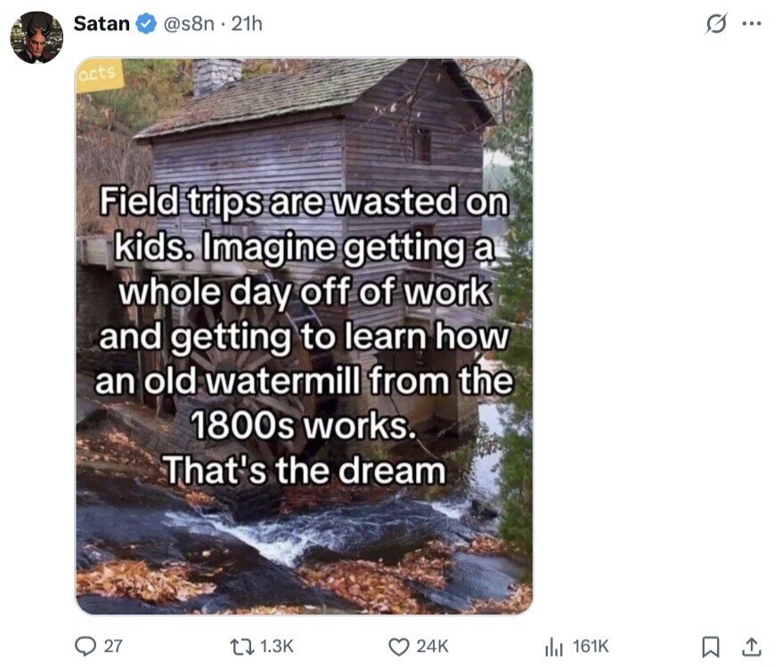 Satan @s8n.21h s. acts Field trips are wasted on kids. Imagine getting a whole day off of work and getting to learn how an old watermill from the 1800s works. That's the dream 27 1.3K 24K del 161K 