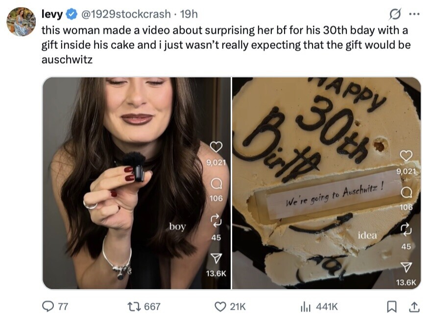 levy @1929stockcrash 19h ... this woman made a video about surprising her bf for his 30th bday with a gift inside his cake and i just wasn't really expecting that the gift would be auschwitz APPY 30th Birth 9,021 9,021 106 We 're going to Auschwitz ! 106 boy idea 45 45 13.6K 13.6K 77 667 21K del 441K 