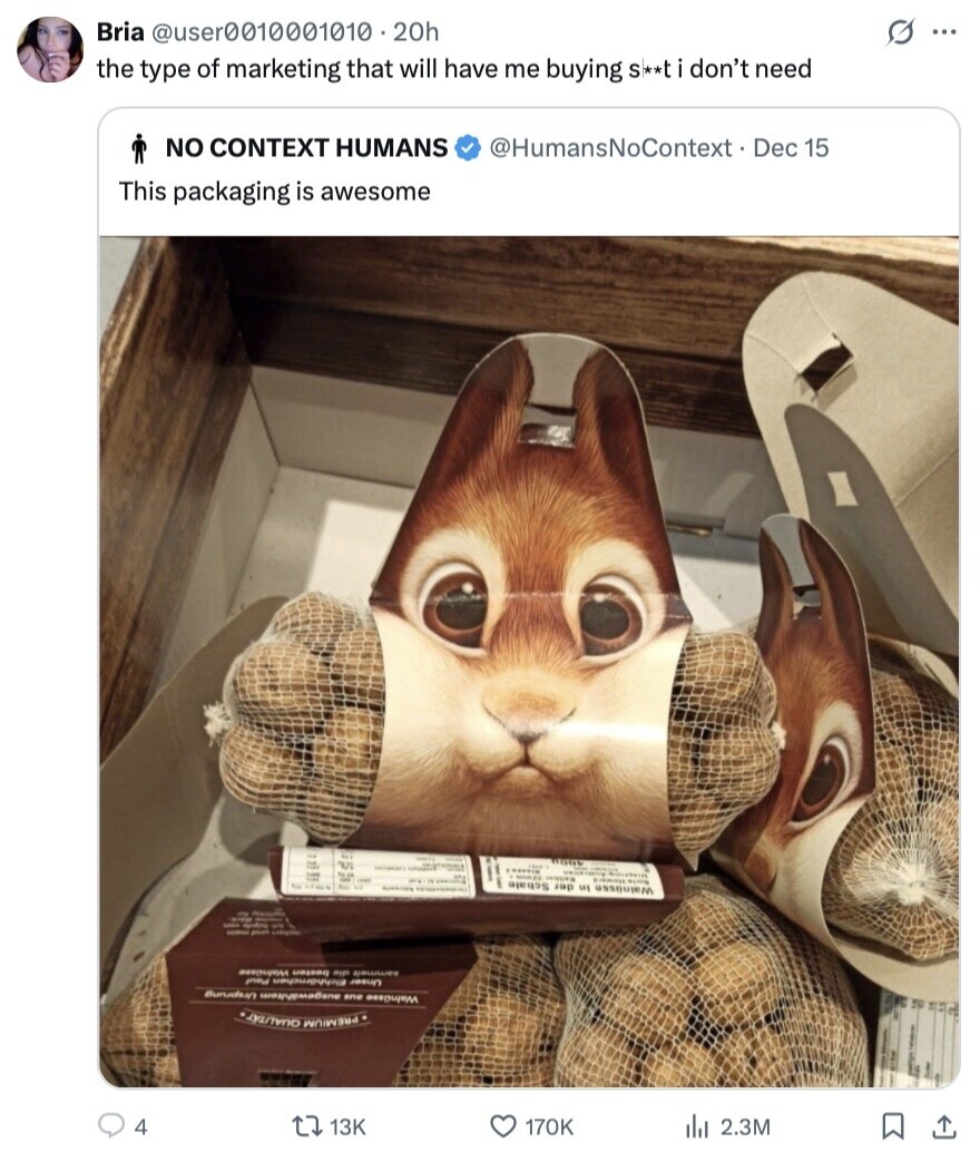 s ... Bria @user0010001010 20h the type of marketing that will have me buying S**ti don't need NO CONTEXT HUMANS @HumansNoContext Dec 15 This packaging is awesome 5 1 BOOK - 1 MONTE e - - - Schale der in Walnüsse 1 - - - - sammelt die besten WalnGase Bunadiun one Unser Elchhärnchen Paul QUALITAT PREMIUM 4 13K 170K del 2.3M