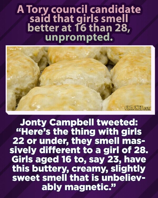 A Tory council candidate said that girls smell better at 16 than 28, unprompted. GRACKED.COM Jonty Campbell tweeted: Here's the thing with girls 22 or under, they smell mas- sively different to a girl of 28. Girls aged 16 to, say 23, have this buttery, creamy, slightly sweet smell that is unbeliev- ably magnetic.