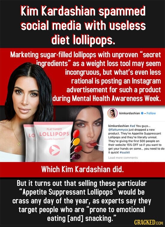 Kim Kardashian spammed social media with useless diet lollipops. Marketing sugar-filled lollipops with unproven secret ingredients as a weight loss tool may seem incongruous, but what's even less rational is posting an Instagram advertisement for such a product during Mental Health Awareness Week. kimkardashian Follow kimkardashian #ad You guys... FLATTUMMY @flattummyco just dropped a new LOLLIPOPS product. They're Appetite Suppressant LO Lollipops and they're literally unreal. Appetite Suppressont They're giving the first 500 people on their website 15% OFF so if you want to get your hands on some... you need to do it quick! #suckit Load more comments Which