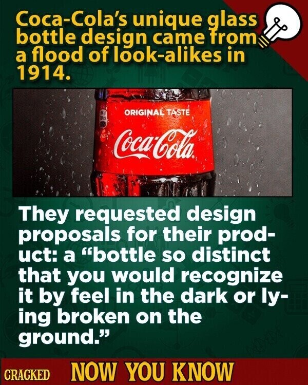 Coca-Cola's unique glass bottle design came from a flood of look-alikes in 1914. RU ORIGINAL TASTE a Coca-Cola They requested design proposals for their prod- uct: a bottle so distinct that you would recognize it by feel in the dark or ly- ing broken on the ground. CRACKED NOW YOU KNOW