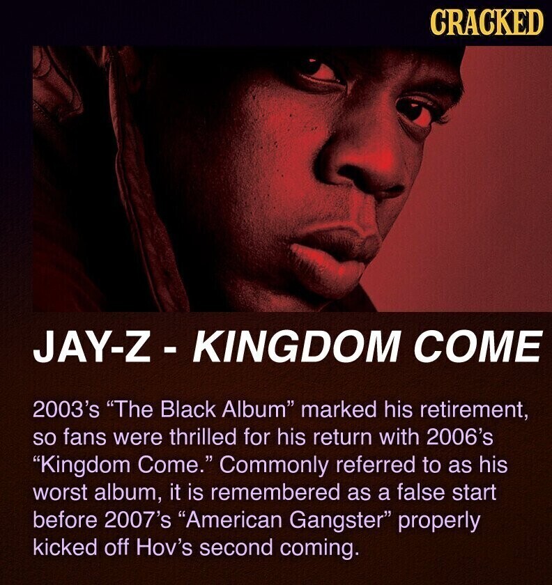 CRACKED JAY-Z- KINGDOM COME 2003's The Black Album marked his retirement, so fans were thrilled for his return with 2006's Kingdom Come. Commonly referred to as his worst album, it is remembered as a false start before 2007's American Gangster properly kicked off Hov's second coming.
