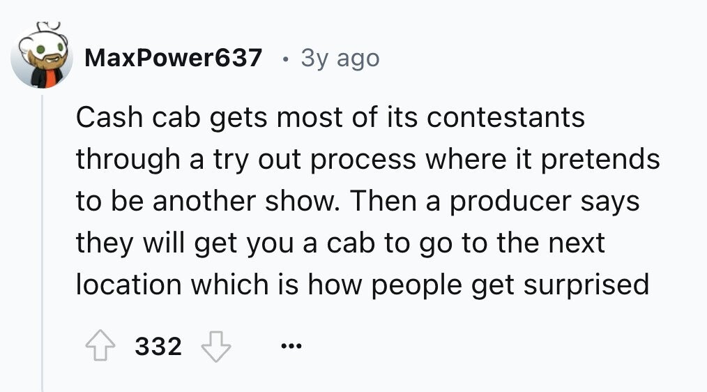 MaxPower637 в 3y ago Cash cab gets most of its contestants through a try out process where it pretends to be another show. Then a producer says they will get you a cab to go to the next location which is how people get surprised 332 ...
