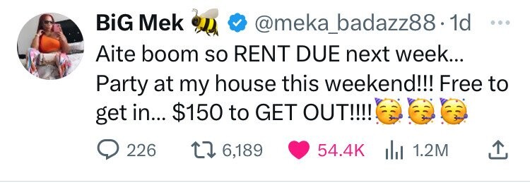 BiG Mek @meka_badazz88· 1d ... Aite boom so RENT DUE next week... Party at my house this weekend!!! Free to get in... $150 to GET OUT!!!! 226 6,189 54.4K 1.2M