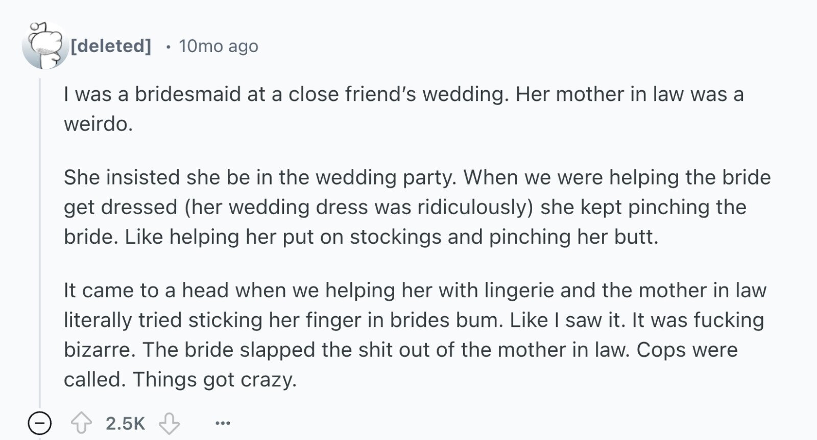 e 10mo ago I was a bridesmaid at a close friend's wedding. Her mother in law was a weirdo. She insisted she be in the wedding party. When we were helping the bride get dressed (her wedding dress was ridiculously) she kept pinching the bride. Like helping her put on stockings and pinching her butt. It came to a head when we helping her with lingerie and the mother in law literally tried sticking her finger in brides bum. Like I saw it. It was fucking bizarre. The bride slapped the shit out of the mother in law. Cops