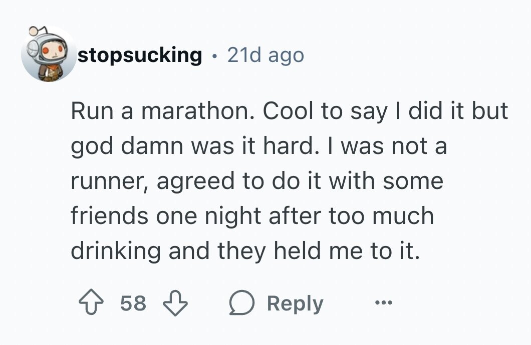 stopsucking . 21d ago Run a marathon. Cool to say I did it but god damn was it hard. I was not a runner, agreed to do it with some friends one night after too much drinking and they held me to it. 58 Reply ...