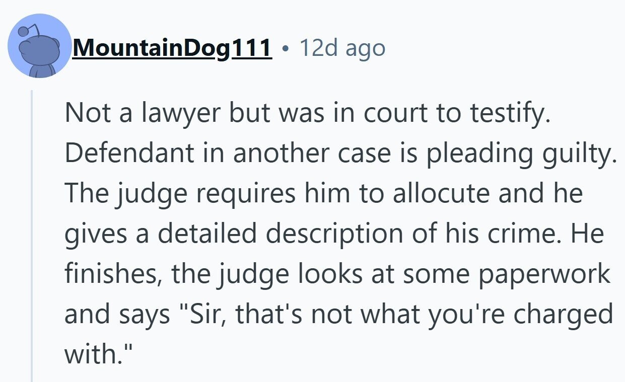 MountainDog111 12d ago Not a lawyer but was in court to testify. Defendant in another case is pleading guilty. The judge requires him to allocute and he gives a detailed description of his crime. Не finishes, the judge looks at some paperwork and says Sir, that's not what you're charged with.