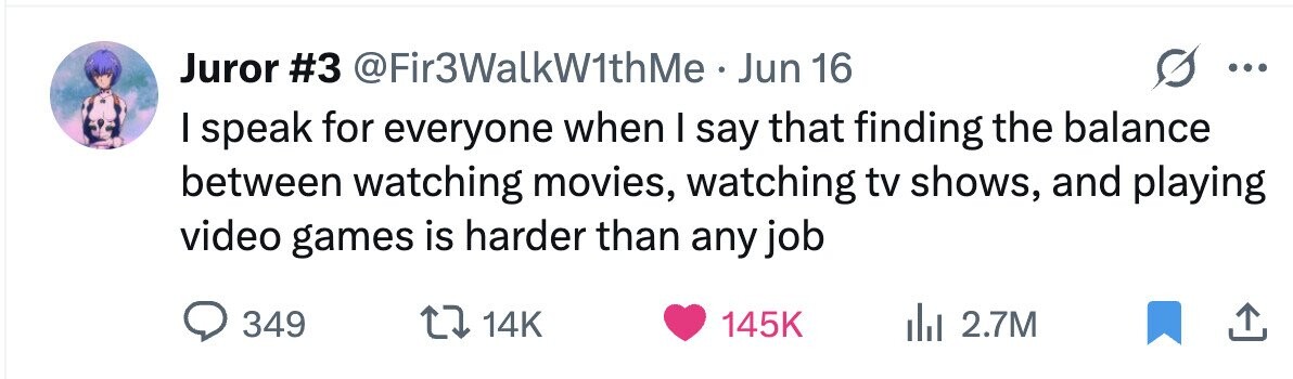 Juror #3 @Fir3WalkW1thMe . Jun 16 ... I speak for everyone when I say that finding the balance between watching movies, watching tv shows, and playing video games is harder than any job 349 14K 145K 2.7M