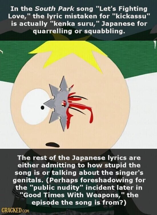 In the South Park song Let's Fighting Love, the lyric mistaken for kickassu is actually kenka suru, Japanese for quarrelling or squabbling. The rest of the Japanese lyrics are either admitting to how stupid the song is or talking about the singer's genitals. (Perhaps foreshadowing for the public nudity incident later in Good Times With Weapons, .. the episode the song is from?) CRACKED.COM