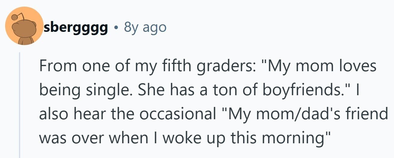 sbergggg . 8y ago From one of my fifth graders: My mom loves being single. She has a ton of boyfriends. also hear the occasional My mom/dad's friend was over when I woke up this morning 