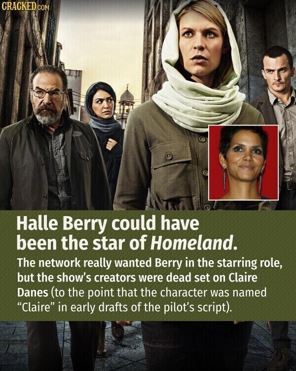 CRACKED COM Halle Berry could have been the star of Homeland. The network really wanted Berry in the starring role, but the show's creators were dead set on Claire Danes (to the point that the character was named Claire in early drafts of the pilot's script).