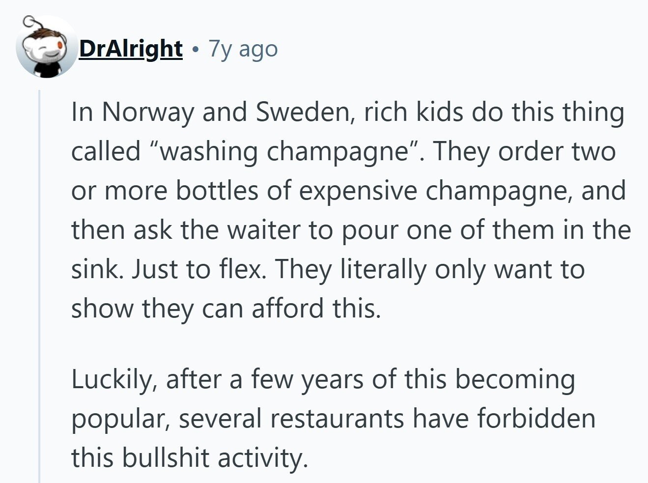 DrAlright 7y ago In Norway and Sweden, rich kids do this thing called washing champagne. They order two or more bottles of expensive champagne, and then ask the waiter to pour one of them in the sink. Just to flex. They literally only want to show they can afford this. Luckily, after a few years of this becoming popular, several restaurants have forbidden this bullshit activity. 