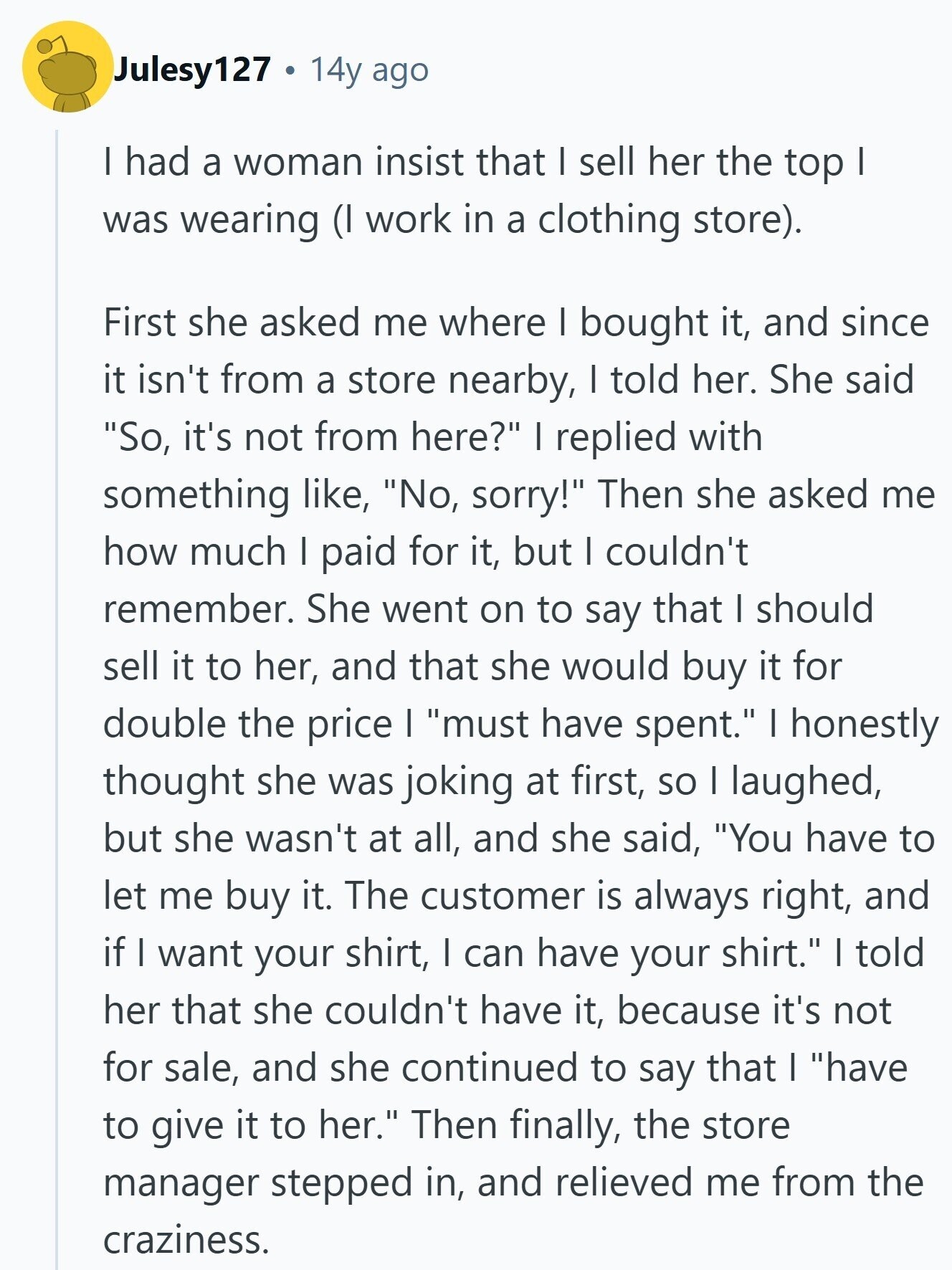 Julesy127 14y ago I had a woman insist that I sell her the top I was wearing (I work in a clothing store). First she asked me where I bought it, and since it isn't from a store nearby, I told her. She said So, it's not from here? I replied with something like, No, sorry! Then she asked me how much I paid for it, but I couldn't remember. She went on to say that I should sell it to her, and that she would buy it for double the price I must have spent. I honestly thought she