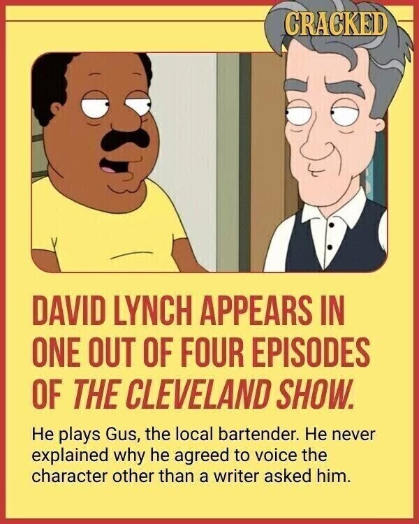 CRACKED DAVID LYNCH APPEARS IN ONE OUT OF FOUR EPISODES OF THE CLEVELAND SHOW. Не plays Gus, the local bartender. Не never explained why he agreed to voice the character other than a writer asked him.