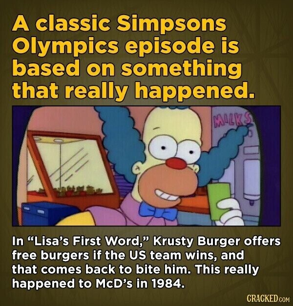 A classic Simpsons Olympics episode is based on something that really happened. MILKS In Lisa's First Word, Krusty Burger offers free burgers if the US team wins, and that comes back to bite him. This really happened to McD's in 1984. CRACKED.COM