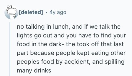  . 4y ago no talking in lunch, and if we talk the lights go out and you have to find your food in the dark- the took off that last part because people kept eating other peoples food by accident, and spilling many drinks 