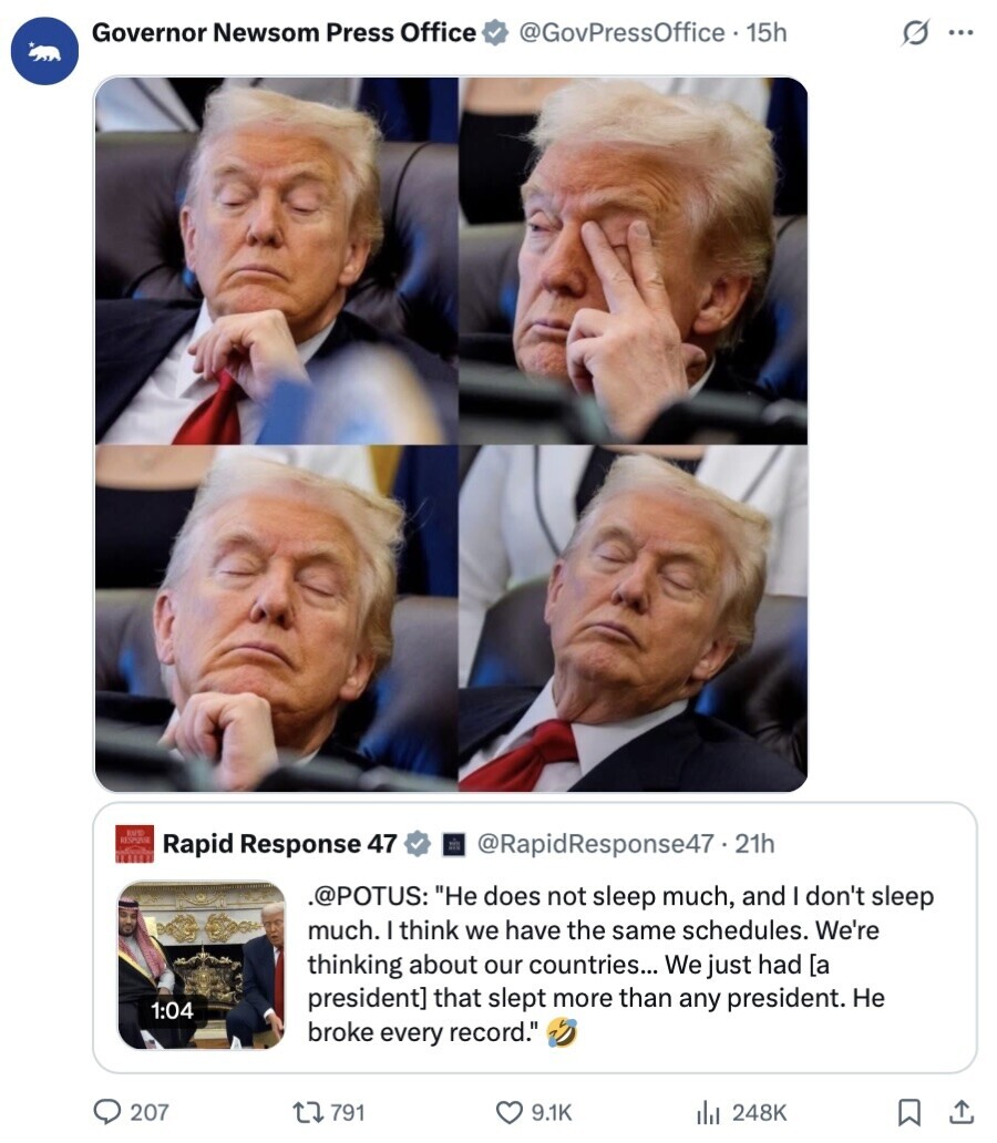Governor Newsom Press Office @GovPressOffice 15h s ... RAPTO RESPIRE Rapid Response 47 @RapidResponse47. 21h .@POTUS: Не does not sleep much, and I don't sleep much. I think we have the same schedules. We're thinking about our countries... We just had  that slept more than any president. Не 1:04 broke every record. 207 791 9.1K 248K 