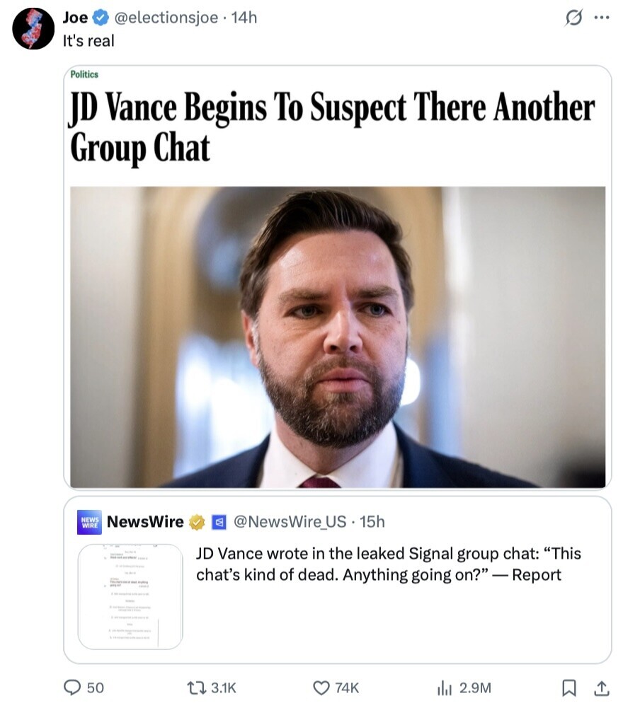 Joe @electionsjoe . 14h G ... It's real Politics JD Vance Begins To Suspect There Another Group Chat NEWS WIRE NewsWire @NewsWire_US. 15h JD Vance wrote in the leaked Signal group chat: This chat's kind of dead. Anything going on? - Report 50 3.1K 74K del 2.9M 