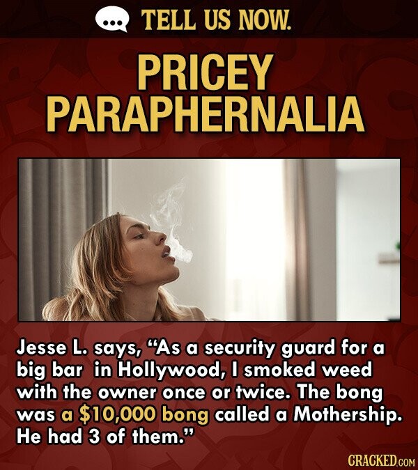 ... TELL US NOW. PRICEY PARAPHERNALIA Jesse L. says, As a security guard for a big bar in Hollywood, I smoked weed with the owner once or twice. The bong was a $10,000 bong called a Mothership. Не had 3 of them. CRACKED.COM