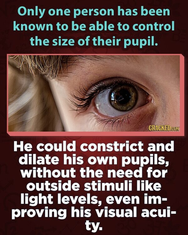 Only one person has been known to be able to control the size of their pupil. CRACKED.COM Не could constrict and dilate his own pupils, without the need for outside stimuli like light levels, even im- proving his visual acui- ty.