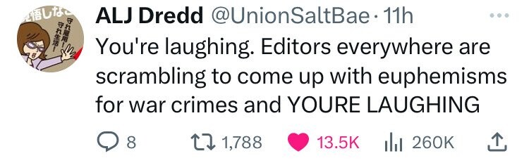 auto ALJ Dredd @UnionSaltBae. 11h + - 0 You're laughing. Editors everywhere are scrambling to come up with euphemisms for war crimes and YOURE LAUGHING 8 1,788 13.5K 260K 