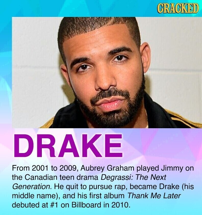 CRACKED DRAKE From 2001 to 2009, Aubrey Graham played Jimmy on the Canadian teen drama Degrassi: The Next Generation. Не quit to pursue rap, became Drake (his middle name), and his first album Thank Me Later debuted at #1 on Billboard in 2010.