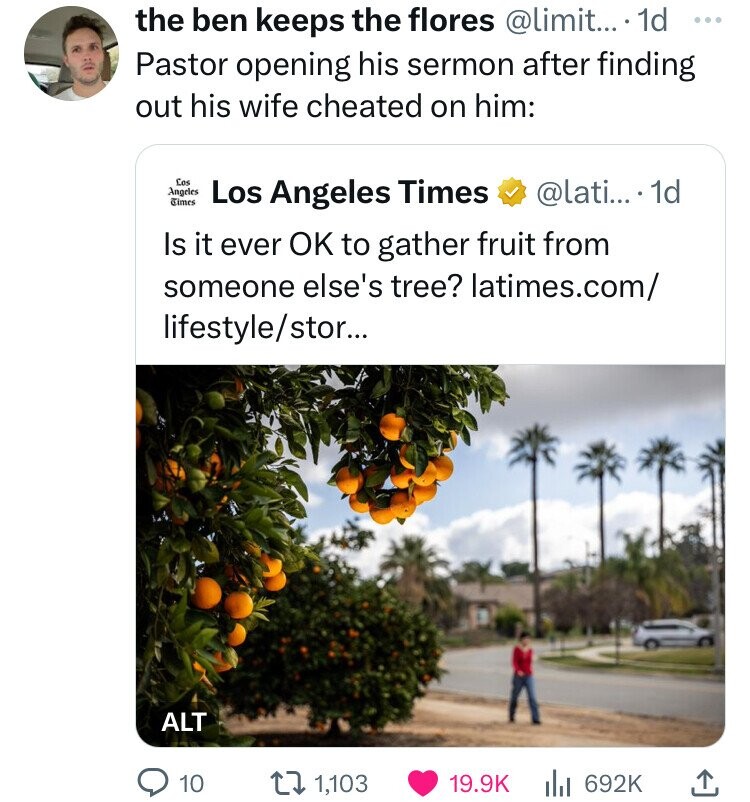 the ben keeps the flores @limit... 1d ... Pastor opening his sermon after finding out his wife cheated on him: Los Angeles Times Los Angeles Times @lati... 1d Is it ever OK to gather fruit from someone else's tree? latimes.com/ lifestyle/stor... ALT 10 1,103 19.9K 692K 
