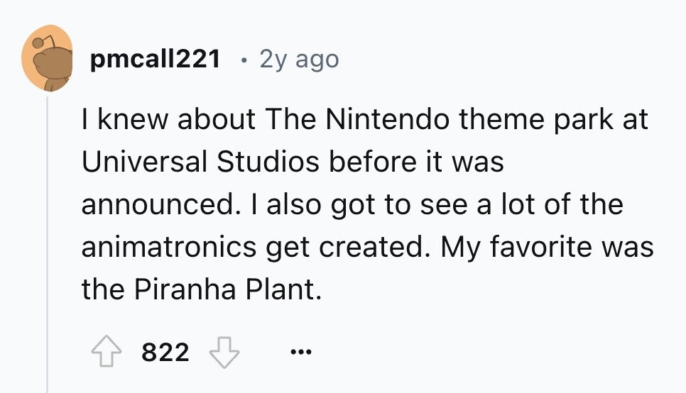 pmcall221 . 2y ago I knew about The Nintendo theme park at Universal Studios before it was announced. I also got to see a lot of the animatronics get created. My favorite was the Piranha Plant. 822 ...