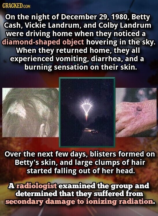 CRACKED.COM On the night of December 29, 1980, Betty Cash, Vickie Landrum, and Colby Landrum were driving home when they noticed a diamond-shaped object hovering in the sky. When they returned home, they all experienced vomiting, diarrhea, and a burning sensation on their skin. Over the next few days, blisters formed on Betty's skin, and large clumps of hair started falling out of her head. A radiologist examined the group and determined that they suffered from secondary damage to ionizing radiation.
