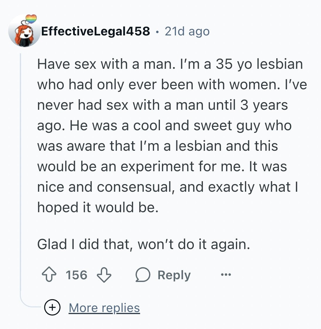 EffectiveLegal458 21d ago Have sex with a man. I'm a 35 yo lesbian who had only ever been with women. I've never had sex with a man until 3 years ago. Не was a cool and sweet guy who was aware that I'm a lesbian and this would be an experiment for me. It was nice and consensual, and exactly what I hoped it would be. Glad I did that, won't do it again. 156 Reply ... + More replies