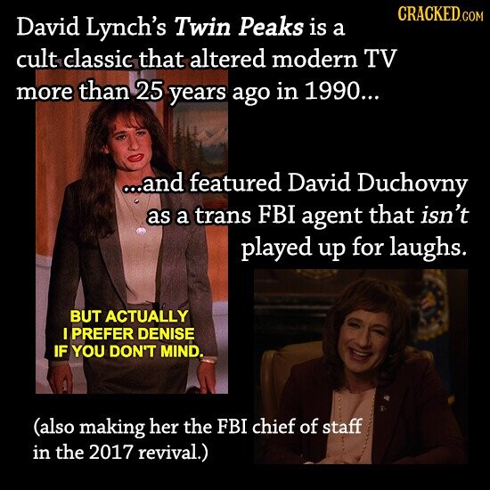 CRACKED.COM David Lynch's Twin Peaks is a cult classic that altered modern TV more than 25 years ago in 1990... ...and featured David Duchovny as a trans FBI agent that isn't played up for laughs. BUT ACTUALLY I PREFER DENISE IF YOU DON'T MIND. (also making her the FBI chief of staff in the 2017 revival.)