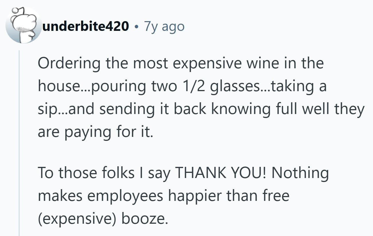underbite420 7y ago Ordering the most expensive wine in the house...p pouring two 1/2 glasses...taking a sip...and sending it back knowing full well they are paying for it. To those folks | say THANK YOU! Nothing makes employees happier than free (expensive) booze. 