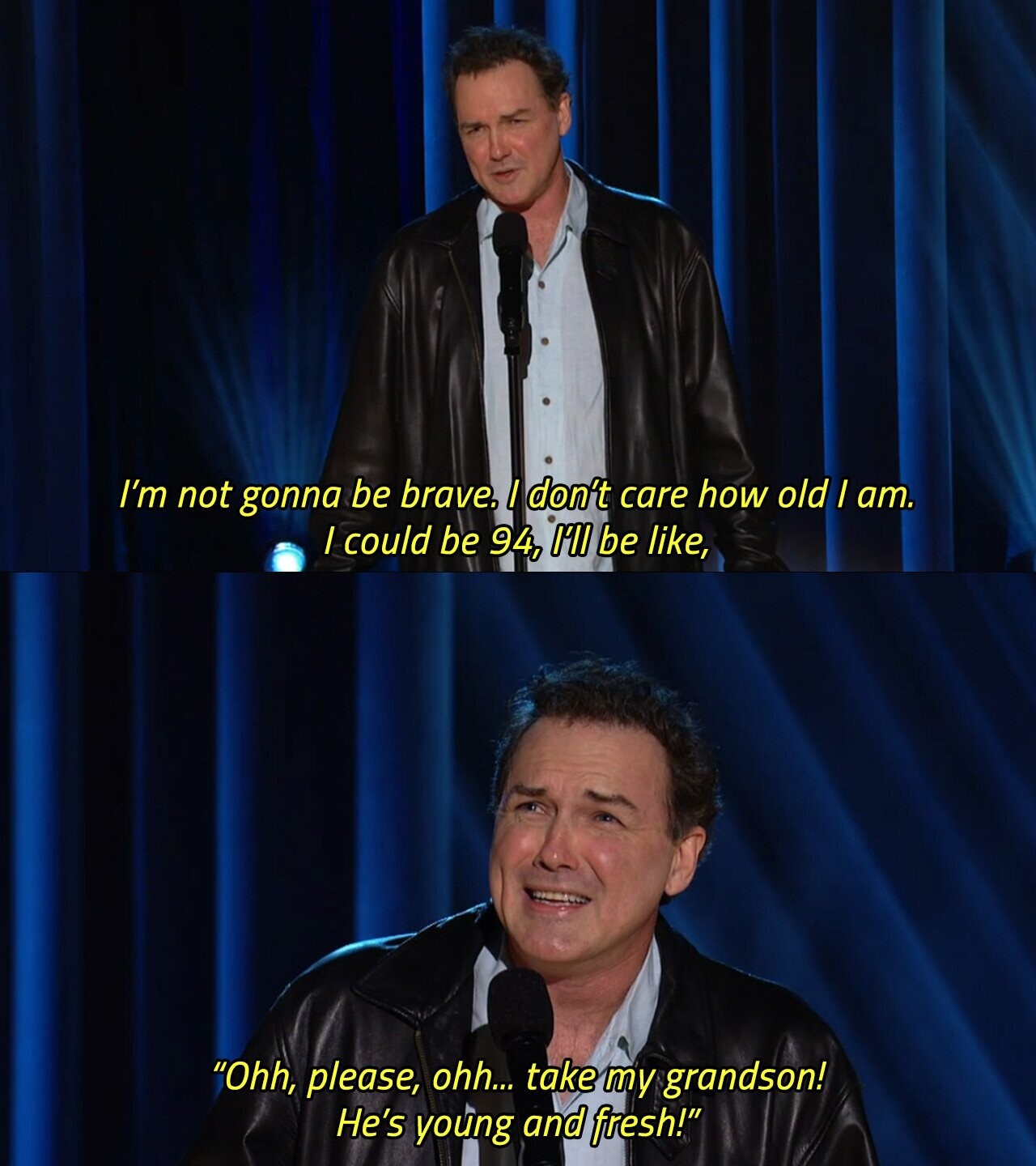 I'm not gonna be brave. I don't care how old / am. I could be 94, I'll be like, Ohh, please, ohh... take my grandson! He's young and fresh! 