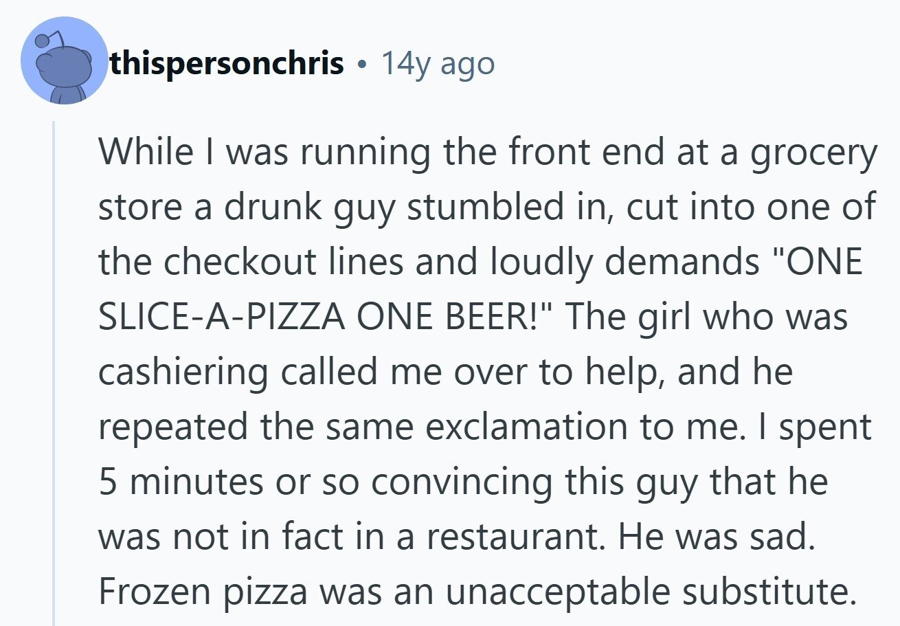 thispersonchris 14y ago While I was running the front end at a grocery store a drunk guy stumbled in, cut into one of the checkout lines and loudly demands ONE SLICE-A-PIZZA ONE BEER! The girl who was cashiering called me over to help, and he repeated the same exclamation to me. I spent 5 minutes or so convincing this guy that he was not in fact in a restaurant. Не was sad. Frozen pizza was an unacceptable substitute.